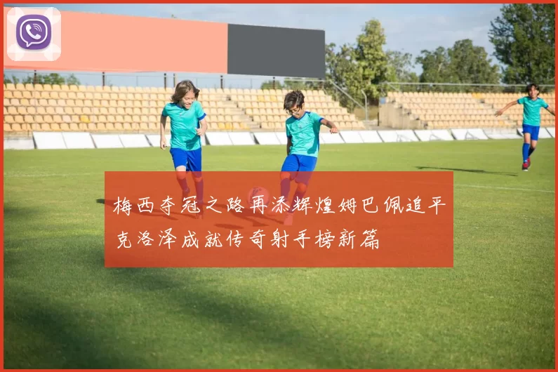 梅西夺冠之路再添辉煌姆巴佩追平克洛泽成就传奇射手榜新篇
