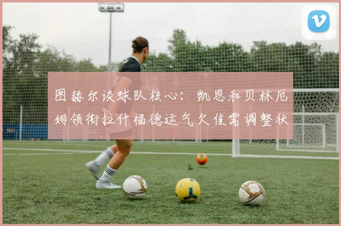 图赫尔谈球队核心：凯恩和贝林厄姆领衔拉什福德运气欠佳需调整状态