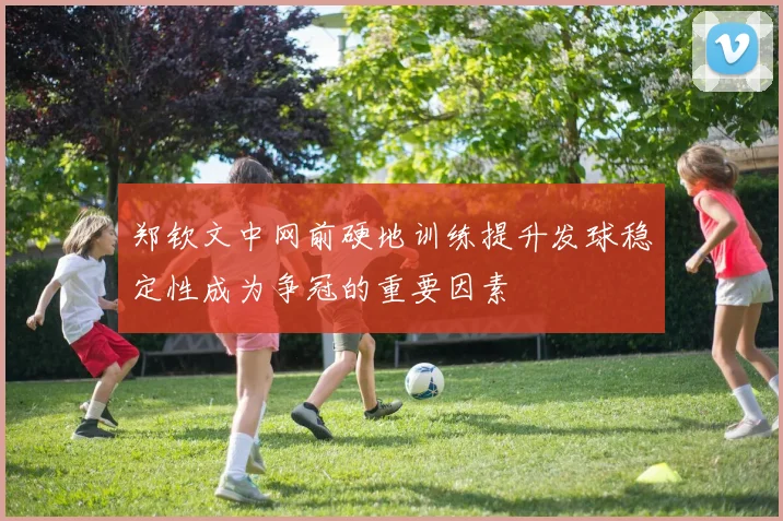 郑钦文中网前硬地训练提升发球稳定性成为争冠的重要因素