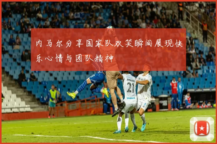 内马尔分享国家队欢笑瞬间展现快乐心情与团队精神