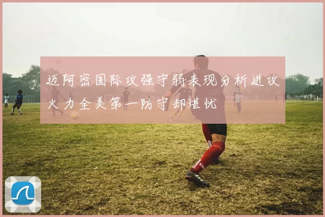迈阿密国际攻强守弱表现分析进攻火力全美第一防守却堪忧