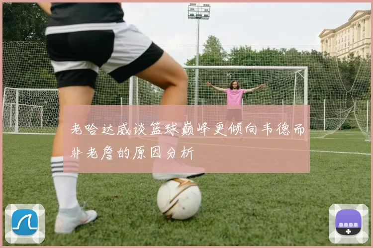 老哈达威谈篮球巅峰更倾向韦德而非老詹的原因分析
