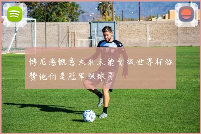 博尼感慨意大利未能晋级世界杯称赞他们是冠军级球员