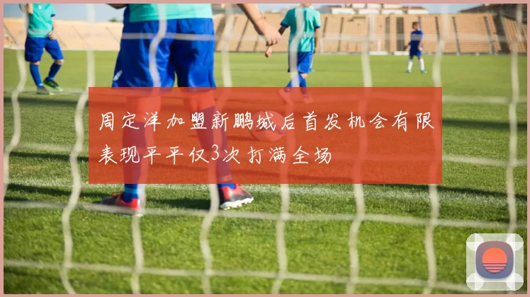 周定洋加盟新鹏城后首发机会有限表现平平仅3次打满全场