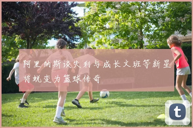 阿里纳斯谈失利与成长文班等新星将蜕变为篮球传奇