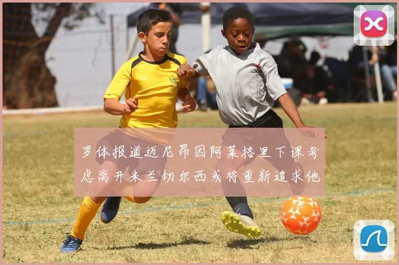罗体报道迈尼昂因阿莱格里下课考虑离开米兰切尔西或将重新追求他