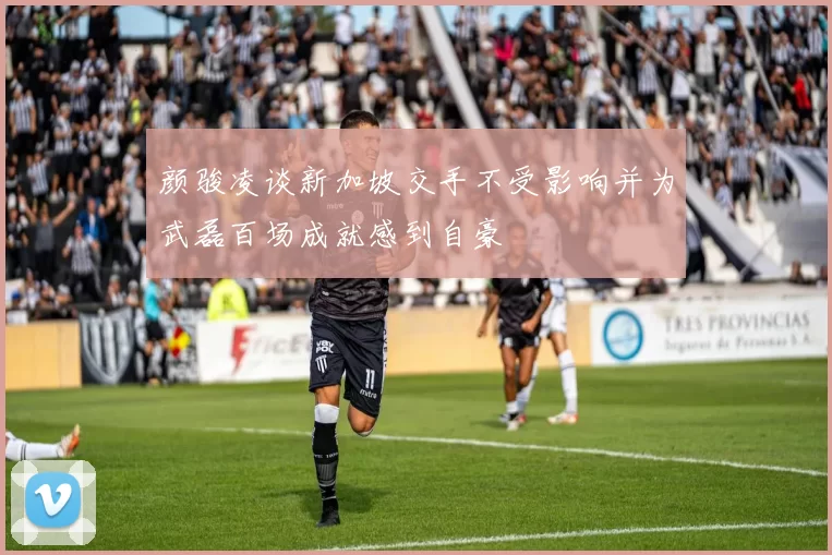 颜骏凌谈新加坡交手不受影响并为武磊百场成就感到自豪