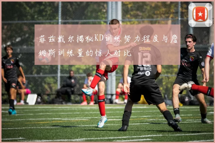菲兹戴尔揭秘KD训练努力程度与詹姆斯训练量的惊人对比