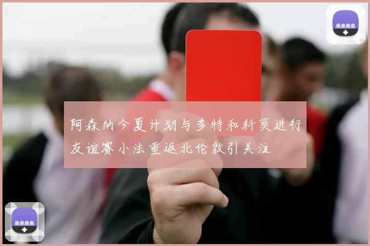 阿森纳今夏计划与多特和科莫进行友谊赛小法重返北伦敦引关注