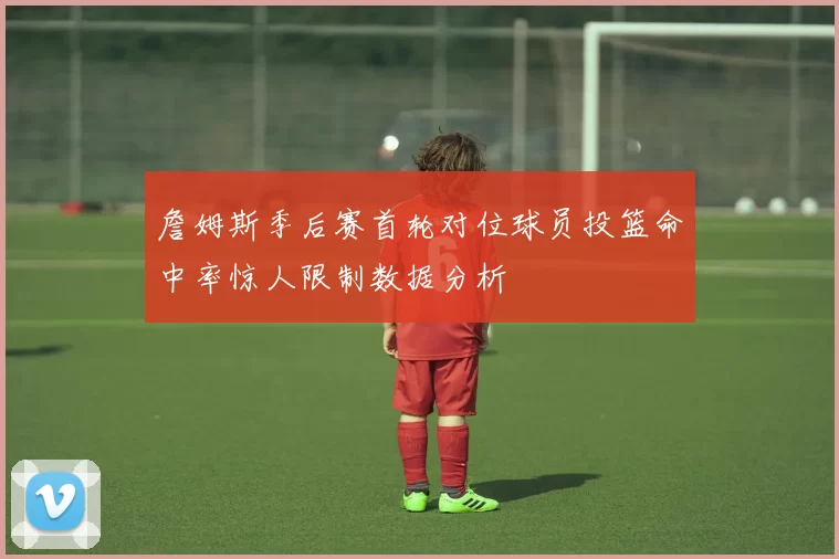 詹姆斯季后赛首轮对位球员投篮命中率惊人限制数据分析