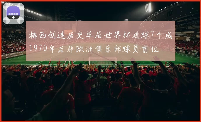 梅西创造历史单届世界杯进球7个成1970年后非欧洲俱乐部球员首位